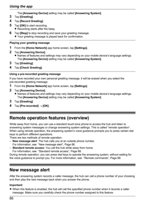 Page 86The [Answering Device]  setting may be called  [Answering System].
3 Tap  [Greeting] .
4 Tap  [Record Greeting] .
5 Tap  [OK]  to start recording.
R Recording starts after the beep.
6 Tap  [Stop]  to stop recording and save your greeting message.
R Your greeting message is played back for confirmation.
Playing your greeting message
1 From the  [Home Network]  app home screen, tap  [Settings].
2 Tap  [Answering Device] .
R Names of features and settings may vary depending on your mobile device’s language...