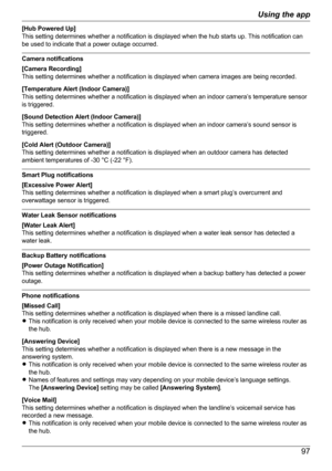 Page 97[Hub Powered Up]
This setting determines whether a notification is displayed when the hub starts up. This notification can
be used to indicate that a power outage occurred.
Camera notifications
[Camera Recording]
This setting determines whether a notification is displayed when camera images are being recorded.
[Temperature Alert (Indoor Camera)]
This setting determines whether a notification is displayed when an indoor camera’s temperature sensor
is triggered.
[Sound Detection Alert (Indoor Camera)]
This...