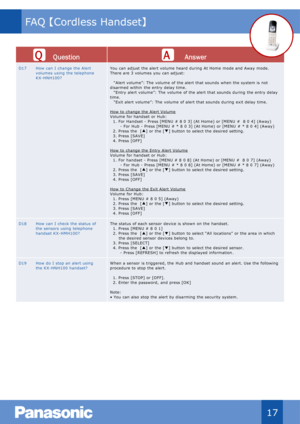 Page 18Qu estion Answer
D17 How can  I  change the Alert 
volumes  using  the telephone 
KX - HNH100? You  can adjust  the alert volume  heard during  At Home  mode and Away mode.  
There are 3 volumes  you  can adjust:
“ Alert volume”:  The  volume  of the alert that sounds  when the system is  not 
disarmed within  the entry delay time.
“ Entry alert volume”:  The  volume  of the alert that sounds  during  the entry delay 
time.
“ Exit alert volume”:  The  volume  of alert that sounds  during  exit delay...