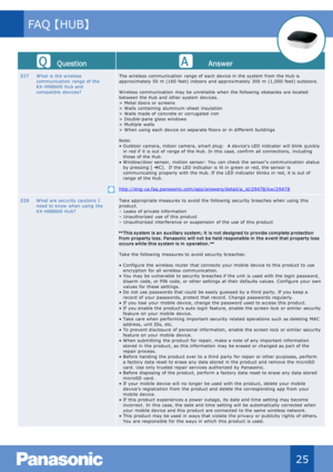 Page 26Que stion Answer
E27 W hat is  the wireless 
communication  range of the 
KX - HNB600  Hub and 
compatible  devices? The wireless  communication  range of  each device in  the system  from the Hub is 
approximately 50  m (160  feet) indoors  and approximately 300  m  (1,000  feet) outdoors.
W ireless  communication  may be unreliable  when  the following  obstacles  are located 
between the Hub and other system  devices.
> M etal doors  or screens
> W alls  containing  aluminum - sheet  insulation
> W...