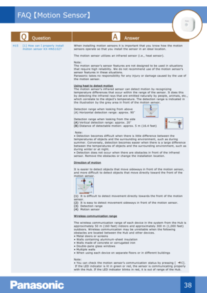 Page 39Qu estion Answer
H15 [1]  How can I  properly install 
motion  sensor  KX - HNS102? W hen installing  motion  sensors  it is  important  that you know how  the motion 
sensors  operate so that you install  the sensor  in  an ideal location.
The motion  sensor  utilizes  an infrared sensor  (i.e.,  heat sensor).
Note:
The motion  sensor’s  sensor  features are not  designed to be used in  situations 
that require high  reliability.  W e do not  recommend  use of the motion  sensor’s 
sensor  features in...