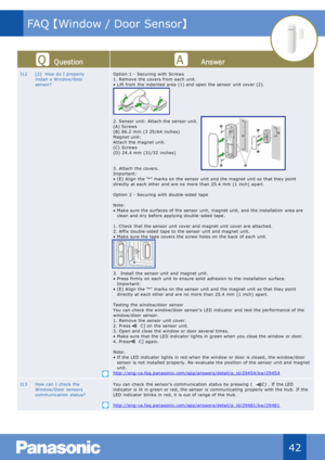 Page 43Qu estion Answer
I12 [2]   How do I  properly 
install  a W indow/door 
sensor? Option  1  - Securing  with  Screws
1. Remove  the covers from  each unit.
• Lift  from  the indented area (1) and open  the sensor  unit  cover (2).
2. Sensor  unit:  Attach the  sensor unit.
(A) Screws
(B) 86.2  mm  (3 25/64  inches)
M agnet unit:
Attach the magnet unit.
(C)  Screws
(D)  24.4  mm (31/32  inches)
3. Attach  the covers.
Important:
• (E) Align  the " ►
" marks on  the sensor  unit  and the magnet unit...