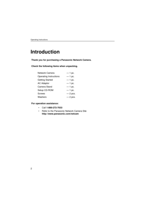 Page 2Operating Instructions
2
Introduction
Thank you for purchasing a Panasonic Network Camera.
Check the following items when unpacking.
For operation assistance:
• Call 1-800-272-7033
 Refer to the Panasonic Network Camera Site 
http://www.panasonic.com/netcam Network Camera
Operating Instructions
Getting Started
AC Adaptor
Camera Stand
Setup CD-ROM
Screws
Washers— 1 pc.
— 1 pc.
— 1 pc.
— 1 pc.
— 1 pc.
— 1 pc.
— 2 pcs.
— 2 pcs. 