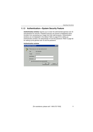 Page 11Operating Instructions
[For assistance, please call: 1-800-272-7033]                                  11
1.1.3 Authentication—System Security Feature
Authentication window requires you to enter the administrator/general user ID 
and password for security. Password security can prevent unregistered users/
intruders from accessing your image from their web browsers. Authentication 
windows are not displayed in the default. Refer to page 60 for setting up 
Authentication window, the administrator ID and the...