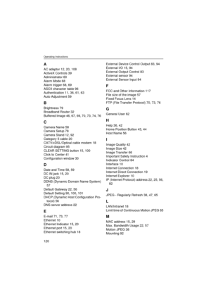 Page 120Operating Instructions
120
A
AC adaptor 12, 20, 108
ActiveX Controls 39
Administrator 60
Alarm Mode 68
Alarm trigger 68, 69
ASCII character table 96
Authentication 11, 36, 61, 63
Auto Adjustment 59
B
Brightness 79
Broadband Router 32
Buffered Image 46, 67, 69, 70, 73, 74, 76
C
Camera Name 58
Camera Setup 78
Camera Stand 12, 92
Category 5 cable 20
CATV/xDSL/Optical cable modem 18
Circuit diagram 95
CLEAR SETTING button 15, 100
Click to Center 41
Configuration window 30
D
Date and Time 58, 59
DC IN jack...