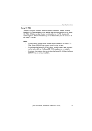 Page 13Operating Instructions
[For assistance, please call: 1-800-272-7033]                                  13
Setup CD-ROM
The setup program simplifies Network Camera installation. Adobe
® Acrobat® 
Reader 4.05 or later enables you to see the Operating Instructions on the Setup 
CD-ROM. If Adobe Acrobat Reader is not installed on the PC, double-click 
ar405eng.exe. Refer to ReadmeEng.txt for the directory and file structure of 
the Setup CD-ROM.
Notes
Do not scratch, smudge, write or label either surfaces of...