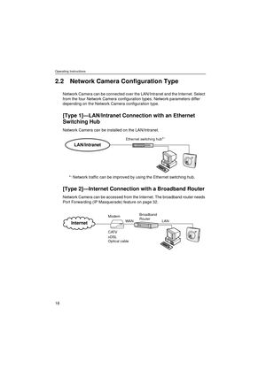 Page 18Operating Instructions
18
2.2 Network Camera Configuration Type
Network Camera can be connected over the LAN/Intranet and the Internet. Select 
from the four Network Camera configuration types. Network parameters differ 
depending on the Network Camera configuration type.
[Type 1]—LAN/Intranet Connection with an Ethernet 
Switching Hub
Network Camera can be installed on the LAN/Intranet. 
*
1 Network traffic can be improved by using the Ethernet switching hub.
[Type 2]—Internet Connection with a...