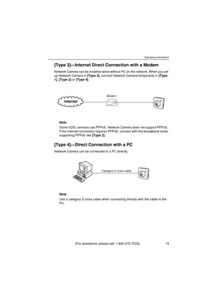 Page 19Operating Instructions
[For assistance, please call: 1-800-272-7033]                                  19
[Type 3]—Internet Direct Connection with a Modem
Network Camera can be installed alone without PC on the network. When you set 
up Network Camera in [Type 3], connect Network Camera temporarily in [Type 
1], [Type 2] or [Type 4].
Note
Some xDSL services use PPPoE. Network Camera does not support PPPoE. 
If the Internet connection requires PPPoE, connect with the broadband router 
supporting PPPoE like...