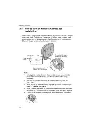 Page 20Operating Instructions
20
2.3 How to turn on Network Camera for 
Installation
Connect the DC plug of the AC adaptor to the DC IN jack and a category 5 straight/
cross cable to the Ethernet port. Connect the AC plug of the AC adaptor to the 
power outlet to turn on Network Camera. Pan/Tilt moves to the center position. 
Ethernet Indicator turns on when the network is active.
Notes
AC adaptor is used as the main disconnect device, so ensure that the 
power outlet is located/installed near the equipment...