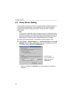 Page 26Operating Instructions
26
2.5 Proxy Server Setting
A proxy server may prevent you from connecting directly to Network Camera in 
some corporate environments. The web browser can set up the IP address 
communication without using a proxy server. Consult your ISP or network 
administrator.
Note
A proxy server is generally used to maintain security on a network that offers 
an Internet connection. The network of Network Camera with the proxy server 
may cause some problems to the image quality such as...