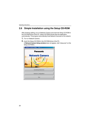 Page 28Operating Instructions
28
2.6 Simple Installation using the Setup CD-ROM
After finishing cabling, turn on Network Camera and insert the Setup CD-ROM in 
the CD-ROM drive of the PC. Setup CD-ROM should start the application 
automatically. This program automatically finds Network Cameras on the network. 
1.Turn on Network Camera.
2.Insert the Setup CD-ROM in the CD-ROM drive of the PC.
(If Network Camera Setup window does not appear, click setup.exe on the 
Setup CD-ROM.) 