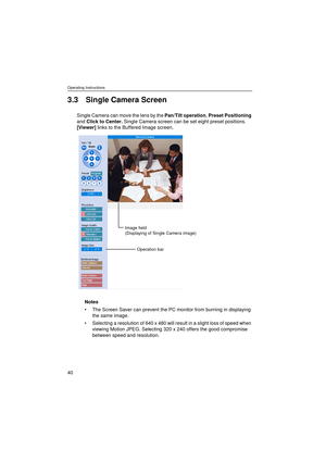 Page 40Operating Instructions
40
3.3 Single Camera Screen
Single Camera can move the lens by the Pan/Tilt operation, Preset Positioning 
and Click to Center. Single Camera screen can be set eight preset positions. 
[Viewer] links to the Buffered Image screen.
Notes
The Screen Saver can prevent the PC monitor from burning in displaying 
the same image.
Selecting a resolution of 640 x 480 will result in a slight loss of speed when 
viewing Motion JPEG. Selecting 320 x 240 offers the good compromise 
between...