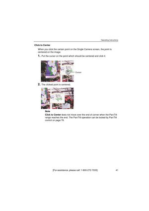 Page 41Operating Instructions
[For assistance, please call: 1-800-272-7033]                                  41
Click to Center
When you click the certain point on the Single Camera screen, the point is 
centered on the image.
1.Put the cursor on the point which should be centered and click it.
2.The clicked point is centered.
Note
Click to Center does not move over the end of corner when the Pan/Tilt 
range reaches the end. The Pan/Tilt operation can be locked by Pan/Tilt 
control on page 78.
Cursor 