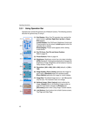 Page 42Operating Instructions
42
3.3.1 Using Operation Bar
Operation bar controls the general use of Network Camera. The following sections 
describe the general way of using it.
(1) End Display: When Pan/Tilt operation has reached the 
end of corner, Left End, Right End, Up End or Down 
End appears.
Locked Display: Pan/Tilt/Preset, Brightness Control and 
Preset program can be locked. Locked appears when the 
operation bar is clicked.
Preset Display: Preset name appears when clicking 
Preset Button.
(2)...