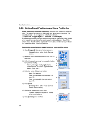 Page 44Operating Instructions
44
3.3.3 Setting Preset Positioning and Home Positioning
Preset positioning and Home Positioning allow you to fix the lens on a specific 
point. This feature can memorize Brightness and White Balance settings. The 
preset buttons (1—4) are registered in the factory default. 
(1: Upper Left, 2: Upper Right, 3: Lower Left, 4: Lower Right) 
All eight preset buttons and home position button can be overridden. Lens moves 
to the preset/home position when clicking each registered button....