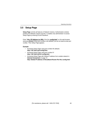 Page 49Operating Instructions
[For assistance, please call: 1-800-272-7033]                                  49
3.5 Setup Page
Setup Page controls all features of Network Camera. Authentication window 
protects the Network Camera security. It enables only administrator to access 
Setup Page by entering ID and Password.
Enter http://IP Address (or URL) 
:Port No./config.html on the web browser 
and press [Enter]. When port number is 80 (default), you do not need to enter port 
number. Then Setup Page appears....