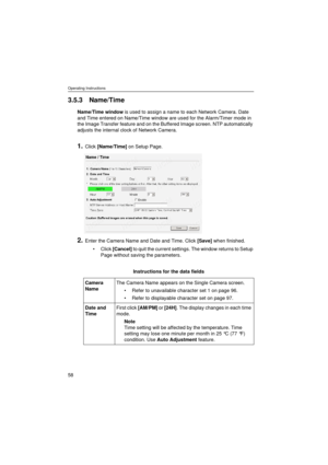 Page 58Operating Instructions
58
3.5.3 Name/Time
Name/Time window is used to assign a name to each Network Camera. Date 
and Time entered on Name/Time window are used for the Alarm/Timer mode in 
the Image Transfer feature and on the Buffered Image screen. NTP automatically 
adjusts the internal clock of Network Camera.
1.Click [Name/Time] on Setup Page.
2.Enter the Camera Name and Date and Time. Click [Save] when finished.
•Click [Cancel] to quit the current settings. The window returns to Setup 
Page without...