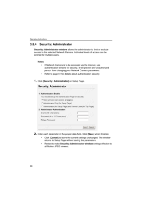 Page 60Operating Instructions
60
3.5.4 Security: Administrator
Security: Administrator window allows the administrator to limit or exclude 
access to the selected Network Camera. Individual levels of access can be 
defined for multiple users.
Notes
•If Network Camera is to be accessed via the Internet, use 
authentication window for security. It will prevent any unauthorized 
person from changing your Network Camera parameters.
•Refer to page 61 for details about authentication security.
1.Click [Security:...