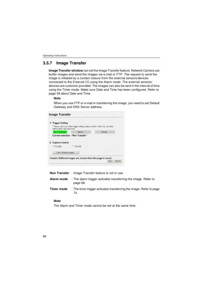 Page 66Operating Instructions
66
3.5.7 Image Transfer
Image Transfer window can set the Image Transfer feature. Network Camera can 
buffer images and send the images via e-mail or FTP. The request to send the 
image is initiated by a contact closure from the external sensors/devices 
connected to the External I/O using the Alarm mode. The external sensors/
devices are customer provided. The images can also be sent in the interval of time 
using the Timer mode. Make sure Date and Time has been configured. Refer...