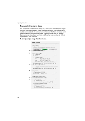 Page 68Operating Instructions
68
Transfer in the Alarm Mode
The Alarm mode can transfer an image via e-mail or FTP when the alarm trigger 
is active. To activate the alarm trigger, the External Sensor Input of External I/O 
must be connected with the external sensors/devices. The Alarm mode can send 
the e-mail without transferring the image. The Alarm mode uses the Network 
Camera internal clock. Make sure Date and Time has been configured. Refer to 
page 58 about Date and Time.
1.Click [Alarm] on Image...