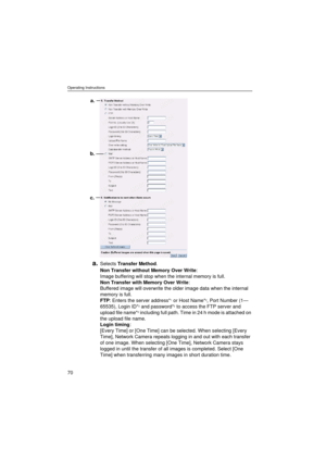 Page 70Operating Instructions
70
a.Selects Transfer Method.
Non Transfer without Memory Over Write: 
Image buffering will stop when the internal memory is full.
Non Transfer with Memory Over Write: 
Buffered image will overwrite the older image data when the internal 
memory is full.
FTP: Enters the server address*
1 or Host Name*2, Port Number (1—
65535), Login ID*2 and password*2 to access the FTP server and 
upload file name*2 including full path. Time in 24 h mode is attached on 
the upload file name.
Login...