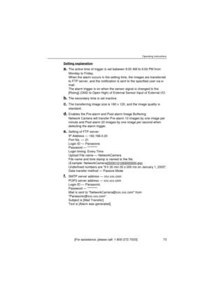 Page 73Operating Instructions
[For assistance, please call: 1-800-272-7033]                                  73
Setting explanation
a.The active time of trigger is set between 9:00 AM to 6:00 PM from 
Monday to Friday. 
When the alarm occurs in the setting time, the images are transferred 
to FTP server, and the notification is sent to the specified user via e-
mail.
The alarm trigger is on when the sensor signal is changed to the 
[Rising] (GND to Open High) of External Sensor Input of External I/O.
b.The...