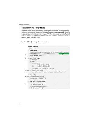 Page 74Operating Instructions
74
Transfer in the Timer Mode
The timer mode can be activated by entering the active time, the image setting, 
frequency setting and the transfer method on Image Transfer window. Buffered 
Image can also be transferred via e-mail or FTP. The timer mode uses the Network 
Camera internal clock. Make sure Date and Time has been configured. Refer to 
page 58 about Date and Time.
1.Click [Timer] on Image Transfer window.
b.
c.
d.
e. a. 