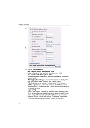 Page 76Operating Instructions
76
a.Selects Transfer Method.
Non Transfer without Memory Over Write: 
Image buffering will stop when the internal memory is full.
Non Transfer with Memory Over Write: 
Buffered image will overwrite the older image data when the internal 
memory is full.
[Primary] or [Secondary] on the operation bar can be displayed to 
view the Buffered Image screen in Non Transfer setting. 
FTP: Enters the server address*
1 or Host Name*2, Port Number (1—
65535), Login ID*2 and password*2 to...