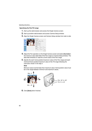 Page 80Operating Instructions
80
Specifying the Pan/Tilt range
1.Start up the web browser and access the Single Camera screen.
2.Start up another web browser and access Camera Setup window.
3.Align the Single Camera screen and Camera Setup window from side to side.
4.Adjust the Pan operation on the Single Camera screen and select [Current] in 
the minimum value data field of the Pan range on Camera Setup window. The 
data field refreshes to read the current value of the Pan range.
5.Specify the each home...