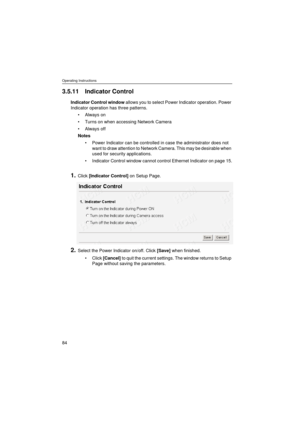 Page 84Operating Instructions
84
3.5.11 Indicator Control
Indicator Control window allows you to select Power Indicator operation. Power 
Indicator operation has three patterns.
•Always on
•Turns on when accessing Network Camera
•Always off
Notes
•Power Indicator can be controlled in case the administrator does not 
want to draw attention to Network Camera. This may be desirable when 
used for security applications.
•Indicator Control window cannot control Ethernet Indicator on page 15.
1.Click [Indicator...