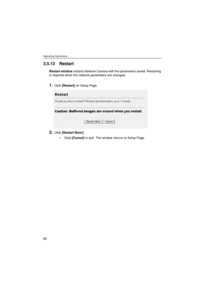 Page 86Operating Instructions
86
3.5.13 Restart
Restart window restarts Network Camera with the parameters saved. Restarting 
is required when the network parameters are changed.
1.Click [Restart] on Setup Page.
2.Click [Restart Now!].
•Click [Cancel] to quit. The window returns to Setup Page. 