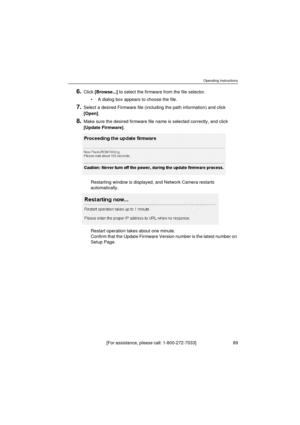 Page 89Operating Instructions
[For assistance, please call: 1-800-272-7033]                                  89
6.Click [Browse...] to select the firmware from the file selector.
•A dialog box appears to choose the file.
7.Select a desired Firmware file (including the path information) and click 
[Open].
8.Make sure the desired firmware file name is selected correctly, and click 
[Update Firmware].
Restarting window is displayed, and Network Camera restarts 
automatically.
Restart operation takes about one...