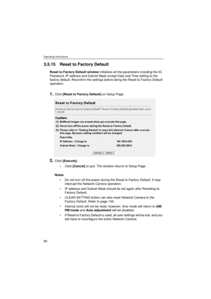 Page 90Operating Instructions
90
3.5.15 Reset to Factory Default
Reset to Factory Default window initializes all the parameters including the ID, 
Password, IP address and Subnet Mask except Date and Time setting to the 
factory default. Reconfirm the settings before doing the Reset to Factory Default 
operation.
1.Click [Reset to Factory Default] on Setup Page.
2.Click [Execute].
•Click [Cancel] to quit. The window returns to Setup Page.
Notes
•Do not turn off the power during the Reset to Factory Default. It...