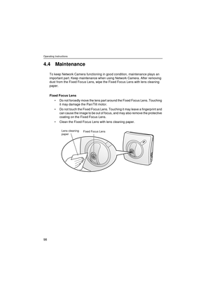 Page 98Operating Instructions
98
4.4 Maintenance
To keep Network Camera functioning in good condition, maintenance plays an 
important part. Keep maintenance when using Network Camera. After removing 
dust from the Fixed Focus Lens, wipe the Fixed Focus Lens with lens cleaning 
paper.
Fixed Focus Lens
•Do not forcedly move the lens part around the Fixed Focus Lens. Touching 
it may damage the Pan/Tilt motor.
•Do not touch the Fixed Focus Lens. Touching it may leave a fingerprint and 
can cause the image to be...