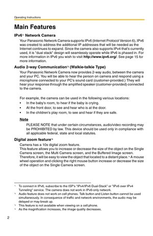 Page 2Operating Instructions
2
Main Features
IPv6*1 Network Camera
Your Panasonic Network Camera supports IPv6 (Internet Protocol Version 6), IPv6 
was created to address the additional IP addresses that will be needed as the 
Internet continues to expand. Since the camera also supports IPv4 thats currently 
used, it is dual stack design will seamlessly operate while IPv6 is phased in. For 
more information in IPv6 you wish to visit http://www.ipv6.org/. See page 
15 for 
more information.
Audio 2-way...