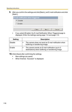 Page 116Operating Instructions
116
9.After you confirm the settings and click [Next>], set E-mail notification and click 
[Next>].
 If you select [Enable], the E-mail Notification When Triggered page is 
displayed. Enter the settings seeing page 
114 and page 115.
10.Click [Save] after confirming the settings.
 New settings are saved.
 When finished, Success! is displayed.
SettingDescription
Disable The camera does not send an E-mail notification when 
buffering or transferring image.
Enable The camera...