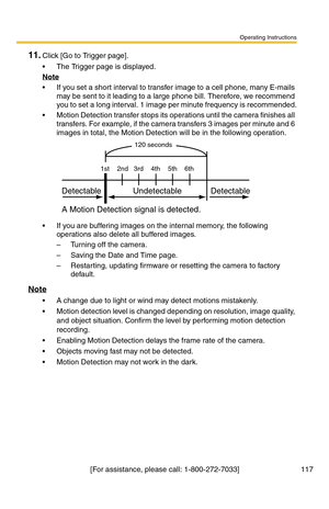 Page 117Operating Instructions
[For assistance, please call: 1-800-272-7033] 117
11.Click [Go to Trigger page].
 The Trigger page is displayed.
Note
 If you set a short interval to transfer image to a cell phone, many E-mails 
may be sent to it leading to a large phone bill. Therefore, we recommend 
you to set a long interval. 1 image per minute frequency is recommended.
 Motion Detection transfer stops its operations until the camera finishes all 
transfers. For example, if the camera transfers 3 images per...