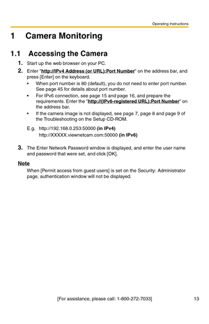 Page 13Operating Instructions
[For assistance, please call: 1-800-272-7033] 13
1 Camera Monitoring
1.1 Accessing the Camera
1.Start up the web browser on your PC.
2.Enter http://IPv4 Address (or URL):Port Number on the address bar, and 
press [Enter] on the keyboard.
 When port number is 80 (default), you do not need to enter port number. 
See page 
45 for details about port number.
 For IPv6 connection, see page 15 and page 16, and prepare the 
requirements. Enter the http://(IPv6-registered URL):Port Number...