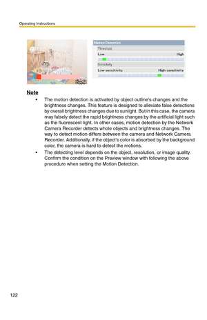 Page 122Operating Instructions
122
Note
 The motion detection is activated by object outlines changes and the 
brightness changes. This feature is designed to alleviate false detections 
by overall brightness changes due to sunlight. But in this case, the camera 
may falsely detect the rapid brightness changes by the artificial light such 
as the fluorescent light. In other cases, motion detection by the Network 
Camera Recorder detects whole objects and brightness changes. The 
way to detect motion differs...