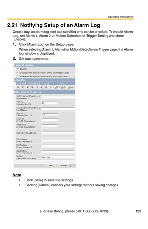 Page 123Operating Instructions
[For assistance, please call: 1-800-272-7033] 123
2.21 Notifying Setup of an Alarm Log
Once a day, an alarm log sent at a specified time can be checked. To enable Alarm 
Log, set Alarm 1, Alarm 2 or Motion Detection for Trigger Setting and check 
[Enable].
1.Click [Alarm Log] on the Setup page.
When selecting Alarm1, Alarm2 or Motion Detection in Trigger page, the Alarm 
log window is displayed.
2.Set each parameter.
Note
 Click [Save] to save the settings.
 Clicking [Cancel]...