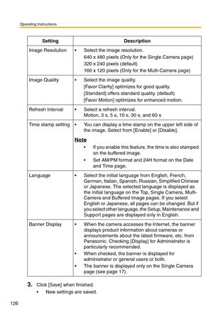 Page 126Operating Instructions
126
3.Click [Save] when finished.
 New settings are saved.
SettingDescription
Image Resolution Select the image resolution.
640 x 480 pixels (Only for the Single Camera page)
320 x 240 pixels (default)
160 x 120 pixels (Only for the Multi-Camera page)
Image Quality Select the image quality.
[Favor Clarity] optimizes for good quality.
[Standard] offers standard quality. (default)
[Favor Motion] optimizes for enhanced motion.
Refresh Interval Select a refresh interval. 
Motion, 3...