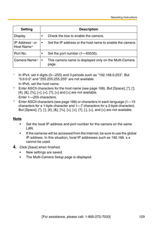 Page 129Operating Instructions
[For assistance, please call: 1-800-272-7033] 129
Note
 Set the local IP address and port number for the camera on the same 
LAN.
 If the cameras will be accessed from the Internet, be sure to use the global 
IP address. In this situation, local IP addresses such as 192.168. x.x 
cannot be used.
4.Click [Save] when finished.
 New settings are saved.
 The Multi-Camera Setup page is displayed.
SettingDescription
Display Check the box to enable the camera.
IP Address*1 or 
Host...