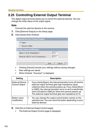 Page 132Operating Instructions
132
2.25 Controlling External Output Terminal
The digital output terminal allows you to control the external devices. You can 
change the initial status of the output signal.
Note
Connect the external devices to the camera.
1.Click [External Output] on the Setup page.
2.Click [Save] when finished.
 Clicking [Cancel] cancels your settings without saving changes.
 New settings are saved.
 When finished, Success! is displayed. 
3.Click [Go to External Output Control page].
 The...