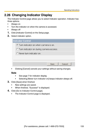 Page 133Operating Instructions
[For assistance, please call: 1-800-272-7033] 133
2.26 Changing Indicator Display
The Indicator Control page allows you to select Indicator operation. Indicator has 
three options.
Always on
 Turn the indicator on when the camera is accessed.
Always off
1.Click [Indicator Control] on the Setup page.
2.Select indicator option.
 Clicking [Cancel] cancels your settings without saving changes.
Note
 See page 7 for indicator display.
 Selecting [Never turn indicator on] keeps...