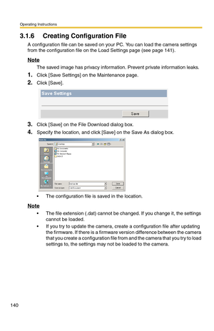 Page 140Operating Instructions
140
3.1.6 Creating Configuration File
A configuration file can be saved on your PC. You can load the camera settings 
from the configuration file on the Load Settings page (see page 
141).
Note
The saved image has privacy information. Prevent private information leaks.
1.Click [Save Settings] on the Maintenance page.
2.Click [Save].
3.Click [Save] on the File Download dialog box.
4.Specify the location, and click [Save] on the Save As dialog box.
 The configuration file is saved...