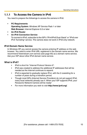 Page 15Operating Instructions
[For assistance, please call: 1-800-272-7033] 15
1.1.1 To Access the Camera in IPv6
You need to prepare the followings to access the camera in IPv6.
PC Requirements
Operating System: Windows XP Service Pack 1 or later
Web Browser: Internet Explorer 6.0 or later
An IPv6 Router
An IPv6 Connection Service
To connect in IPv6, subscribe to the ISPs IPv4/IPv6 Dual-Stack or IPv6 over 
IPv4 Tunneling service. The camera does not work in IPv6-only network.
IPv6 Domain Name Service
In...