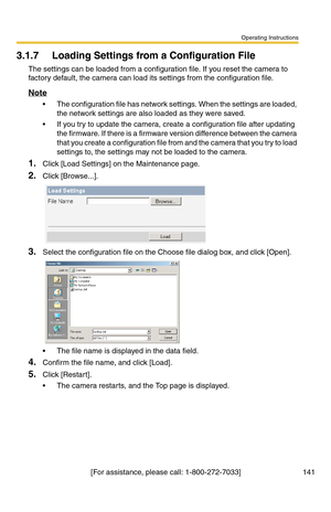 Page 141Operating Instructions
[For assistance, please call: 1-800-272-7033] 141
3.1.7 Loading Settings from a Configuration File
The settings can be loaded from a configuration file. If you reset the camera to 
factory default, the camera can load its settings from the configuration file.
Note
 The configuration file has network settings. When the settings are loaded, 
the network settings are also loaded as they were saved. 
 If you try to update the camera, create a configuration file after updating 
the...