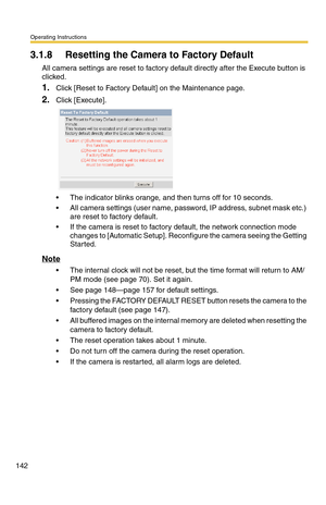 Page 142Operating Instructions
142
3.1.8 Resetting the Camera to Factory Default
All camera settings are reset to factory default directly after the Execute button is 
clicked.
1.Click [Reset to Factory Default] on the Maintenance page.
2.Click [Execute].
 The indicator blinks orange, and then turns off for 10 seconds.
 All camera settings (user name, password, IP address, subnet mask etc.) 
are reset to factory default.
 If the camera is reset to factory default, the network connection mode 
changes to...