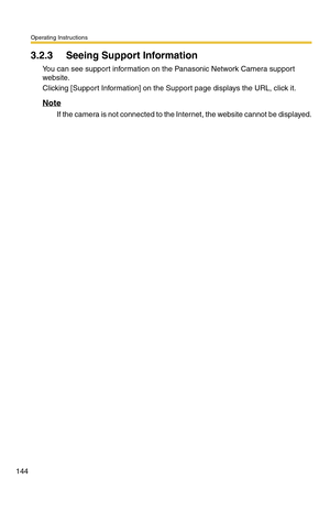 Page 144Operating Instructions
144
3.2.3 Seeing Support Information
You can see support information on the Panasonic Network Camera support 
website.
Clicking [Support Information] on the Support page displays the URL, click it.
Note
If the camera is not connected to the Internet, the website cannot be displayed. 