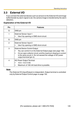 Page 145Operating Instructions
[For assistance, please call: 1-800-272-7033] 145
3.3 External I/O
If you connect the external devices such as sensors to the External I/O and image 
buffer/transfer by alarm signal is set, the camera image is transferred by the alarm 
detection.
Explanation of the External I/O
Note
The External I/O (Input/Output) is independent. Output terminal is controlled 
only by External Output Control page on page 
132.
PinFeatures
GGND pin
1External Sensor Input 1
 Use it by opening or GND...